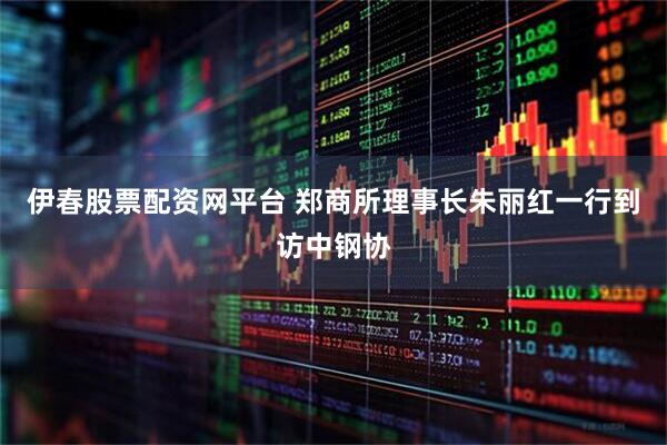伊春股票配资网平台 郑商所理事长朱丽红一行到访中钢协