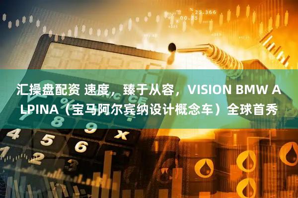 汇操盘配资 速度，臻于从容，VISION BMW ALPINA（宝马阿尔宾纳设计概念车）全球首秀